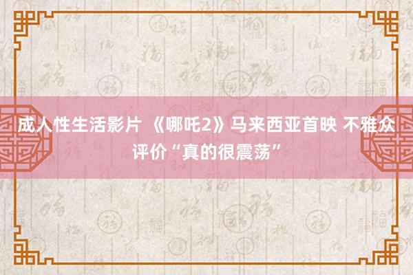 成人性生活影片 《哪吒2》马来西亚首映 不雅众评价“真的很震荡”