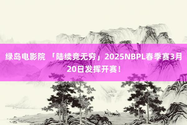 绿岛电影院 「陆续竞无穷」2025NBPL春季赛3月20日发挥开赛！