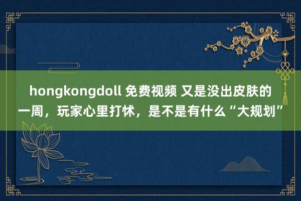 hongkongdoll 免费视频 又是没出皮肤的一周，玩家心里打怵，是不是有什么“大规划”