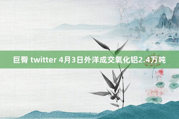 巨臀 twitter 4月3日外洋成交氧化铝2.4万吨