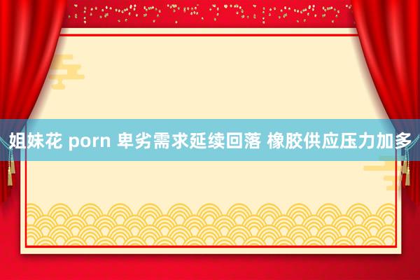 姐妹花 porn 卑劣需求延续回落 橡胶供应压力加多