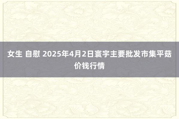 女生 自慰 2025年4月2日寰宇主要批发市集平菇价钱行情