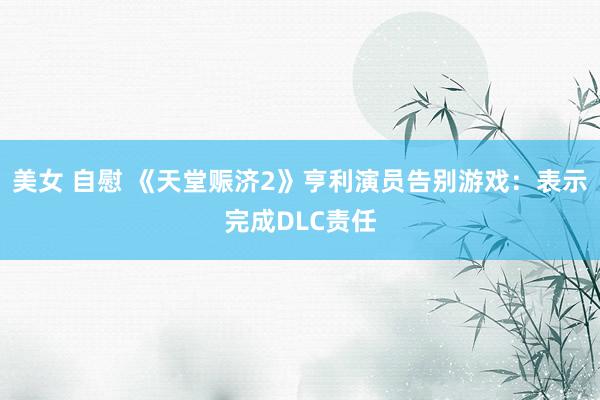 美女 自慰 《天堂赈济2》亨利演员告别游戏：表示完成DLC责任