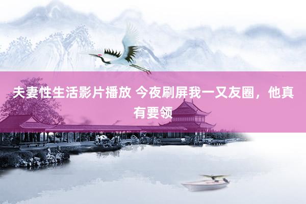 夫妻性生活影片播放 今夜刷屏我一又友圈，他真有要领