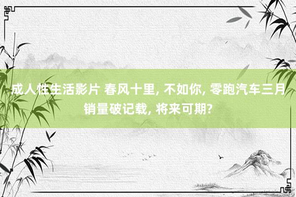 成人性生活影片 春风十里， 不如你， 零跑汽车三月销量破记载， 将来可期?