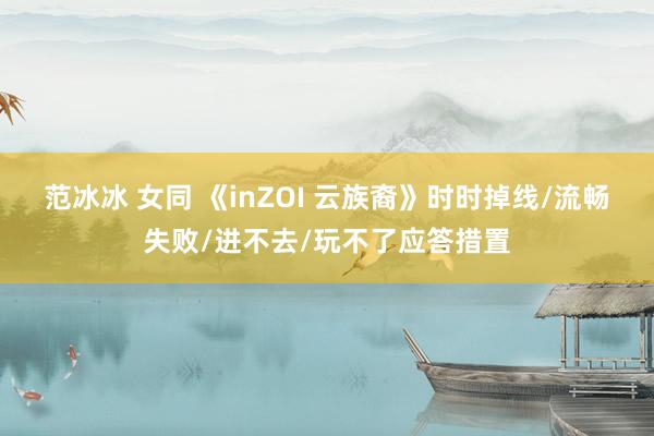 范冰冰 女同 《inZOI 云族裔》时时掉线/流畅失败/进不去/玩不了应答措置