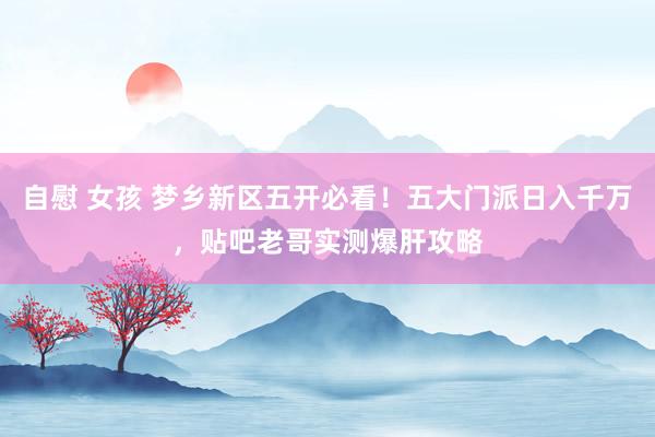 自慰 女孩 梦乡新区五开必看！五大门派日入千万，贴吧老哥实测爆肝攻略