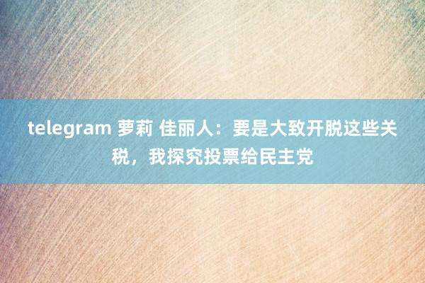 telegram 萝莉 佳丽人：要是大致开脱这些关税，我探究投票给民主党