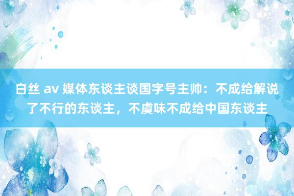 白丝 av 媒体东谈主谈国字号主帅：不成给解说了不行的东谈主，不虞味不成给中国东谈主