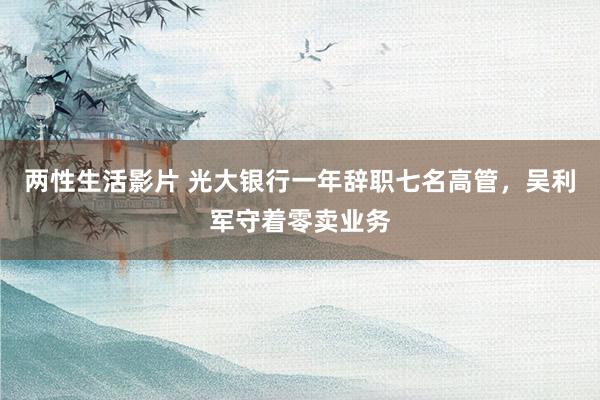 两性生活影片 光大银行一年辞职七名高管，吴利军守着零卖业务