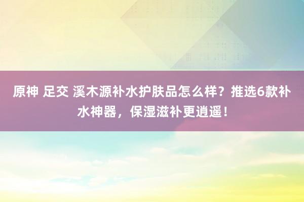 原神 足交 溪木源补水护肤品怎么样？推选6款补水神器，保湿滋补更逍遥！
