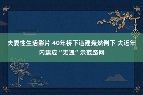 夫妻性生活影片 40年桥下违建轰然倒下 大近年内建成“无违”示范路网