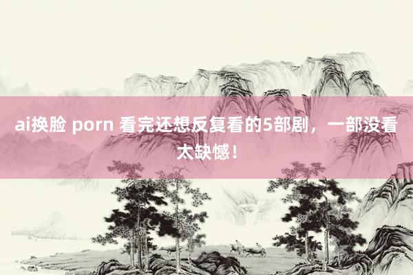 ai换脸 porn 看完还想反复看的5部剧，一部没看太缺憾！