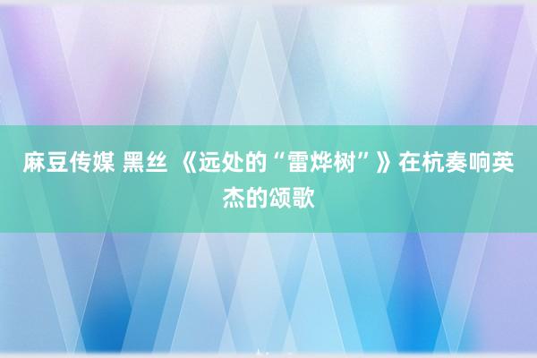 麻豆传媒 黑丝 《远处的“雷烨树”》在杭奏响英杰的颂歌