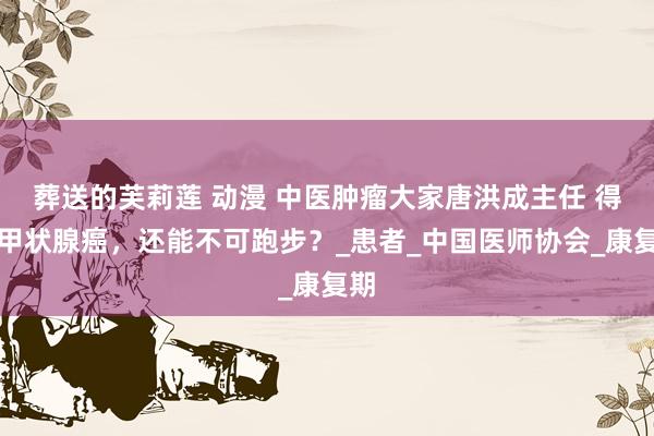葬送的芙莉莲 动漫 中医肿瘤大家唐洪成主任 得了甲状腺癌，还能不可跑步？_患者_中国医师协会_康复期