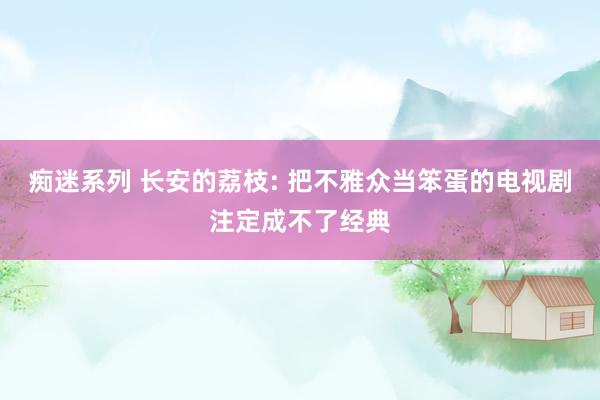 痴迷系列 长安的荔枝: 把不雅众当笨蛋的电视剧注定成不了经典