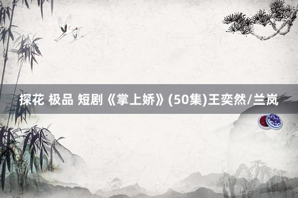 探花 极品 短剧《掌上娇》(50集)王奕然/兰岚